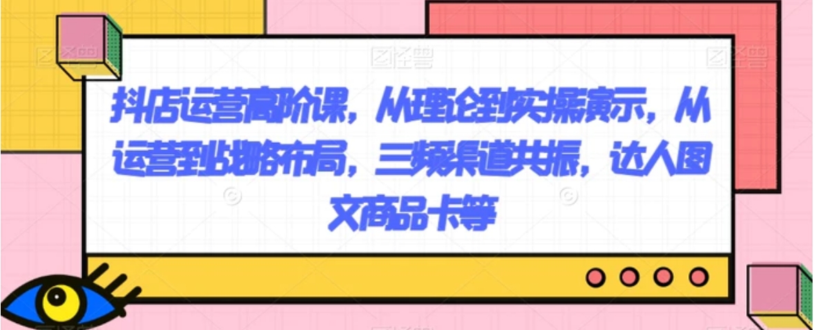 抖店运营高阶课，从理论到实操演示，从运营到战略布局，三频渠道共振，达人图文商品卡等-十一网创