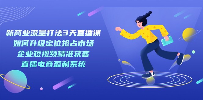 新商业-流量打法3天直播课：定位抢占市场 企业短视频获客 直播电商盈利系统-十一网创