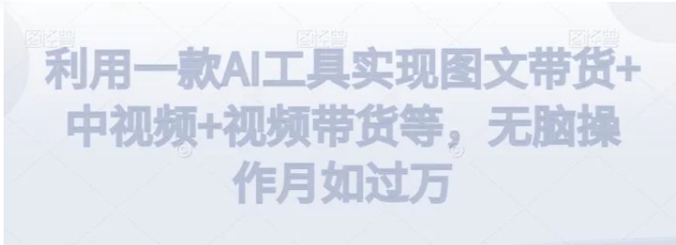 利用一款AI工具实现图文带货+中视频+视频带货等，无脑操作月如过万【揭秘】-十一网创