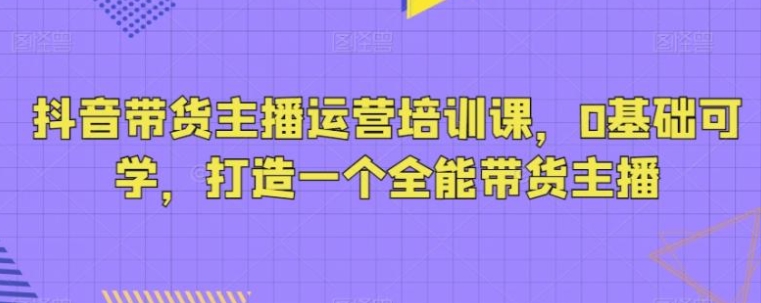 抖音带货主播运营培训课，0基础可学，打造一个全能带货主播-十一网创