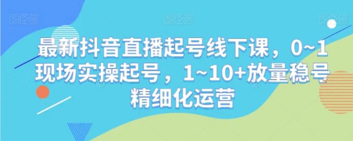 最新抖音直播起号线下课，0~1现场实操起号，1~10+放量稳号精细化运营-十一网创