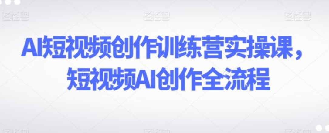 AI短视频创作训练营实操课，短视频AI创作全流程-十一网创