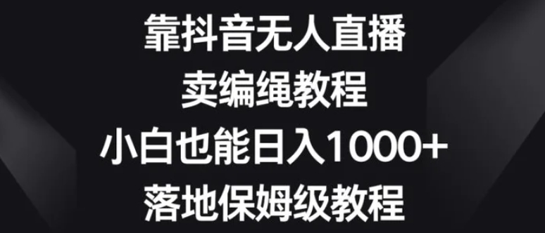 靠抖音无人直播，卖编绳教程，小白也能日入1000+，落地保姆级教程【揭秘】-十一网创