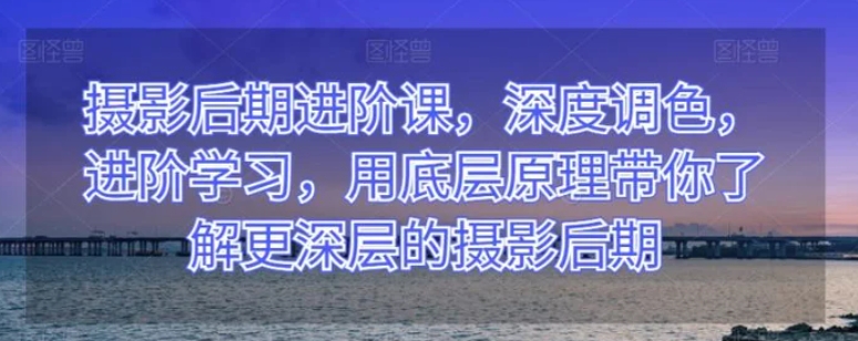 摄影后期进阶课，深度调色，进阶学习，用底层原理带你了解更深层的摄影后期-十一网创