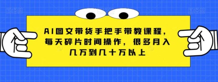 AI图文带货手把手带教课程，每天碎片时间操作，很多月入几万到几十万以上-十一网创
