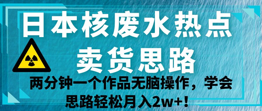 日本核废水热点卖货思路，两分钟一个作品无脑操作，学会思路轻松月入2w+！-十一网创