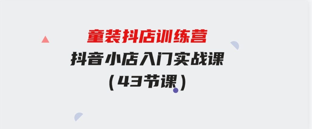 （9610期）童装抖店训练营，抖音小店入门实战课（43节课）-十一网创