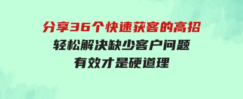 （9644期）分享36个快速获客的高招：轻松解决缺少客户问题，有效才是硬道理-十一网创