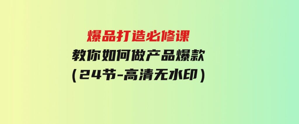 （9739期）爆品打造必修课，教你如何-做产品爆款（24节-高清无水印）-十一网创