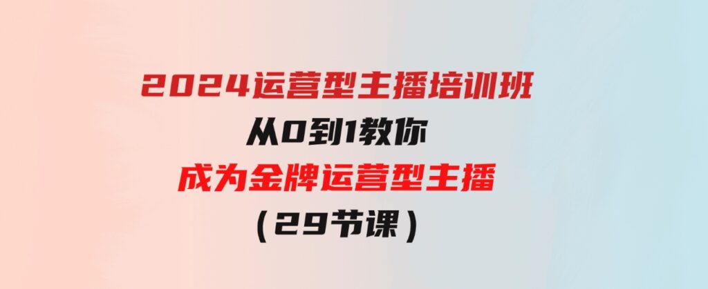（9772期）2024运营型主播培训班：从0到1教你成为金牌运营型主播（29节课）-十一网创