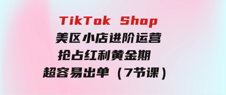 TikTokShop-美区小店进阶运营，抢占红利黄金期超容易出单（7节课）-十一网创