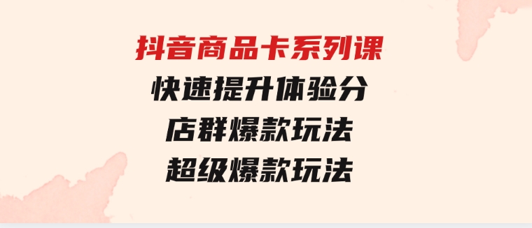 抖音商品卡系列课：快速提升体验分/店群爆款玩法/超级爆款玩法-十一网创