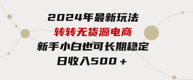 2024年最新玩法转转无货源电商，新手小白简单操作，长期稳定日收入500＋-十一网创