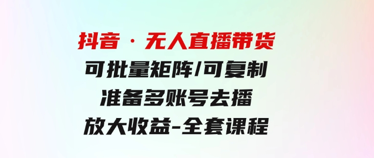 抖音·无人直播带货可批量矩阵/可复制/准备多账号去播/放大收益-全套课程-十一网创