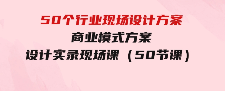 50个行业现场设计方案，商业模式方案设计实录现场课（50节课）-十一网创