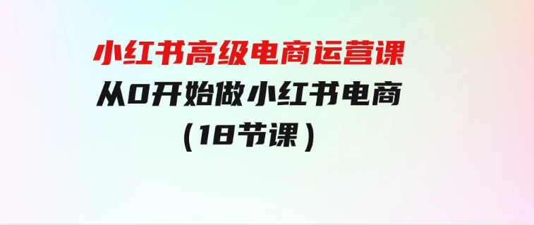 小红书高级电商运营课，从0开始做小红书电商（18节课）-十一网创
