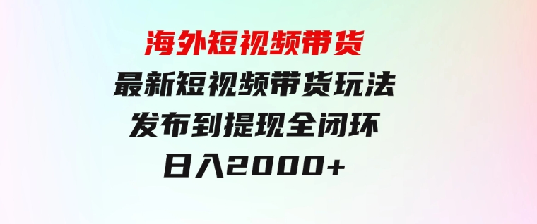 海外短视频带货，最新短视频带货玩法发布到提现全闭环，日入2000+-十一网创