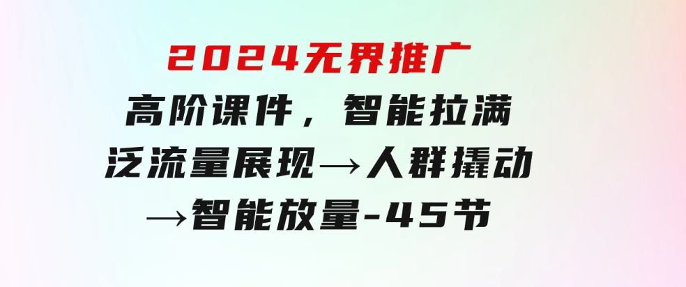 2024无界推广高阶课件，智能拉满，泛流量展现→人群撬动→智能放量-45节-十一网创