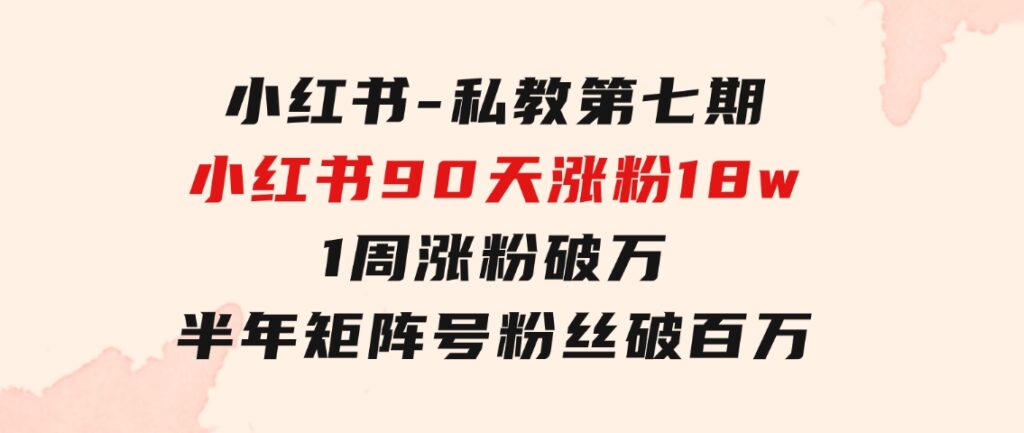 小红书-私教第七期，小红书90天涨粉18w，1周涨粉破万半年矩阵号粉丝破百万-十一网创