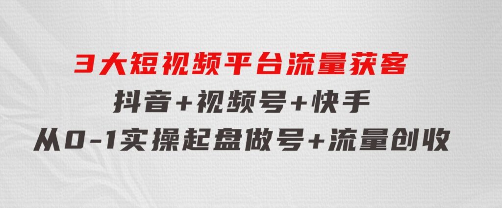 3大短视频平台流量获客，抖音+视频号+快手，从0-1实操起盘做号+流量创收-十一网创