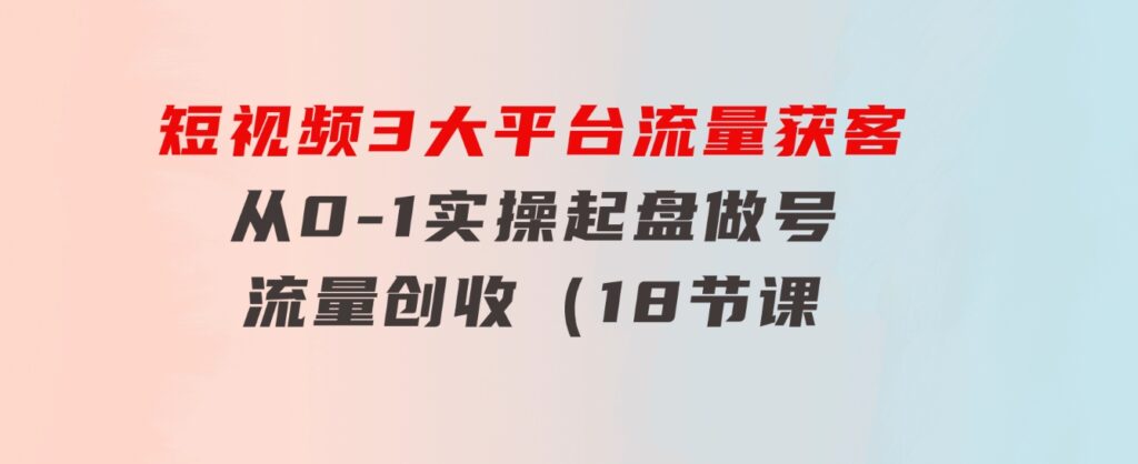 短视频3大平台·流量获客：从0-1实操起盘做号+流量创收（18节课）-十一网创