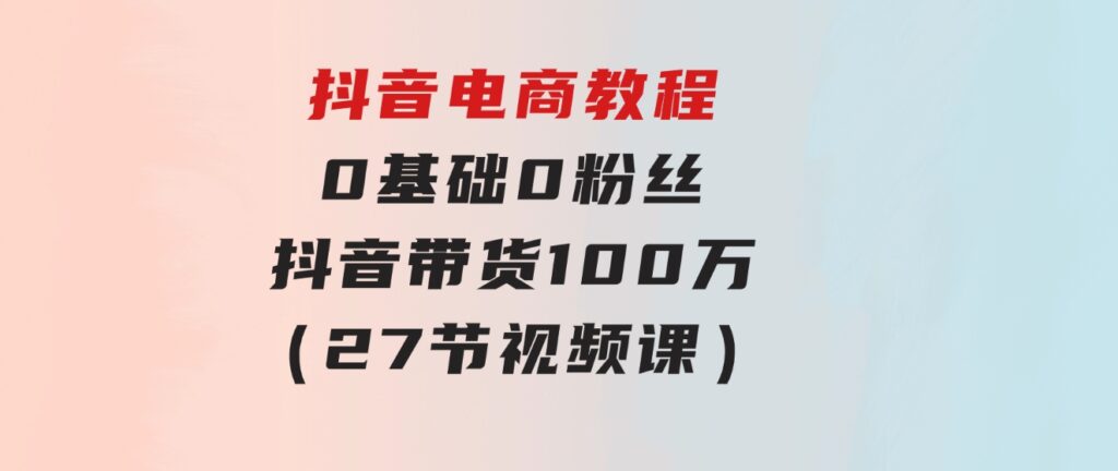 抖音电商教程：0基础，0粉丝，抖音带货100万（27节视频课）-十一网创