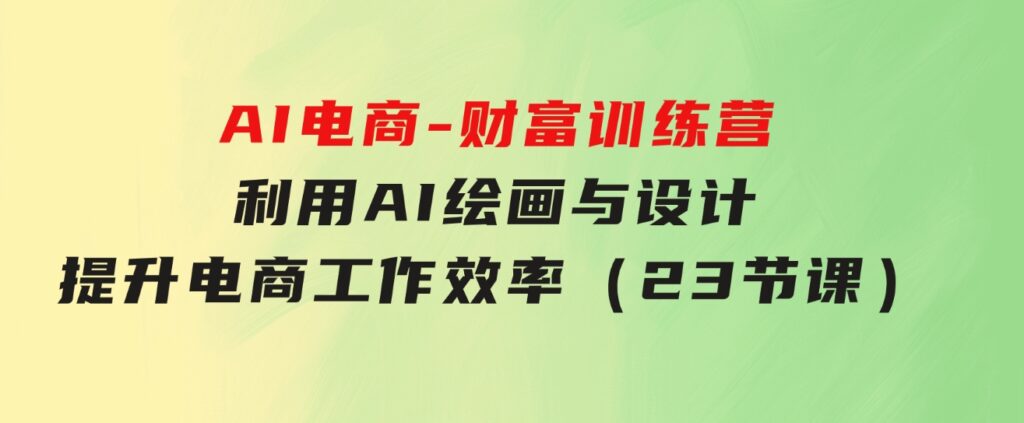 AI电商-财富训练营：利用AI绘画与设计，提升电商工作效率（23节课）-十一网创