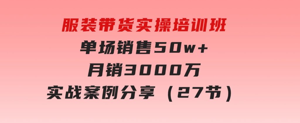 服装带货实操培训班：单场销售50w+月销3000万实战案例分享（27节）-十一网创