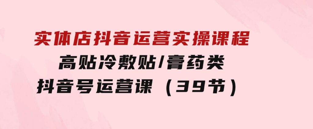 实体店抖音运营实操课程，高贴冷敷贴/膏药类抖音号运营课（39节）-十一网创