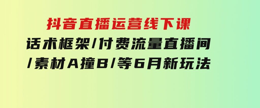 抖音直播运营线下课：话术框架/付费流量直播间/素材A撞B/等6月新玩法-十一网创