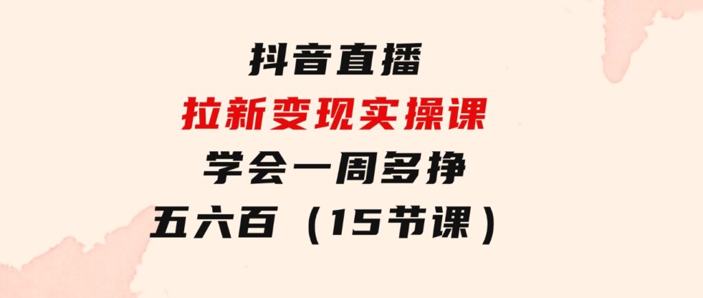 抖音直播拉新变现实操课，学会一周多挣五六百（15节课）-十一网创