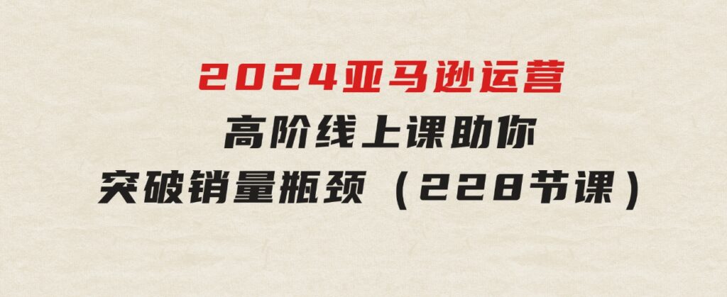 2024亚马逊运营-高阶线上课，助你突破销量瓶颈（228节课）-十一网创