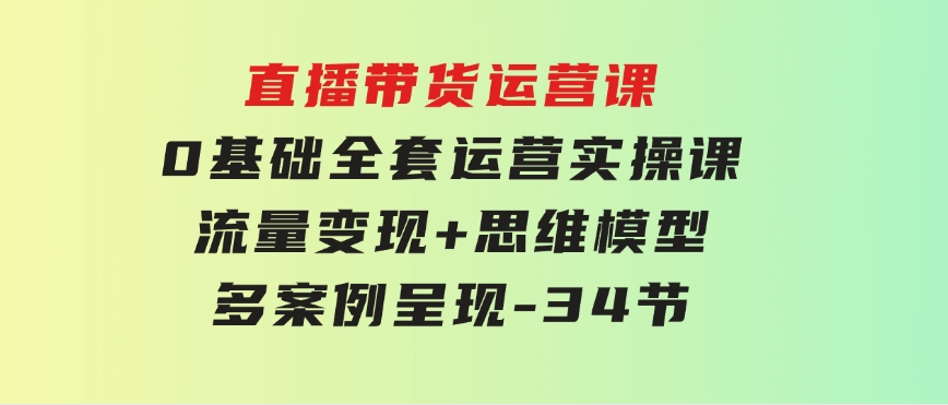 直播带货运营课，0基础全套运营实操课流量变现+思维模型+多案例呈现-34节-十一网创