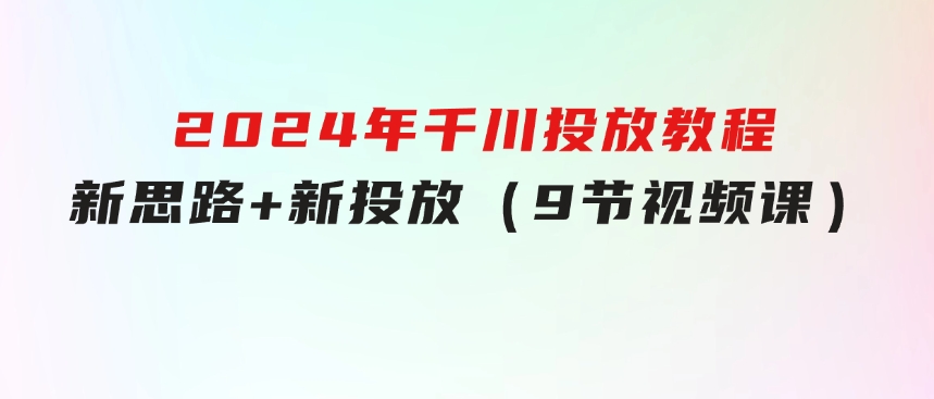 2024年千川投放教程，新思路+新投放（9节视频课）-十一网创