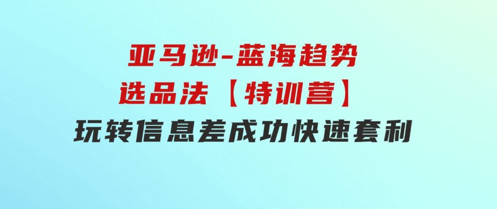 亚马逊-蓝海趋势选品法【特训营】：玩转信息差，成功快速套利!-十一网创