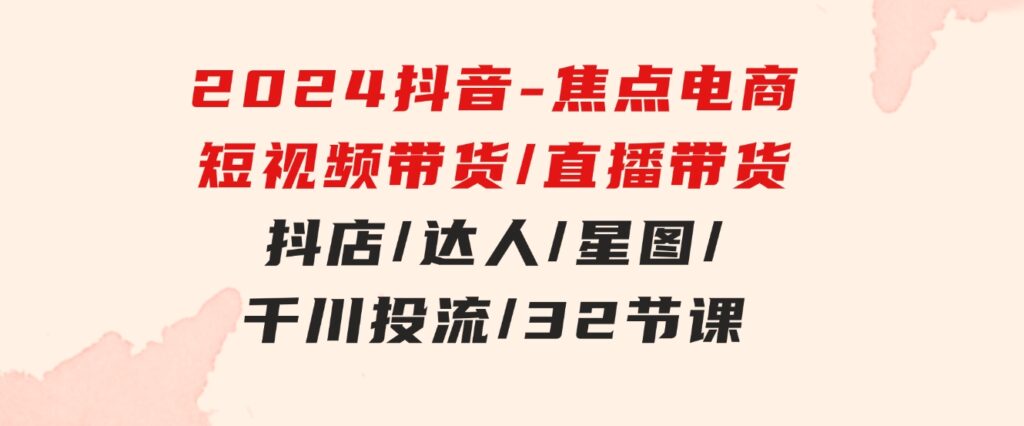 2024抖音-焦点电商：短视频带货/直播带货/抖店/达人/星图/千川投流/32节课-十一网创