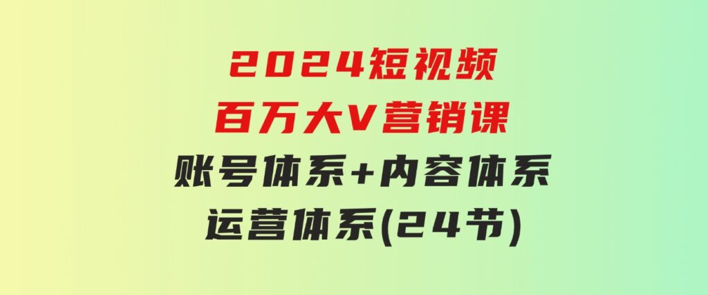 2024短视频·百万大V营销课【3.0版】账号体系+内容体系+运营体系(24节)-十一网创
