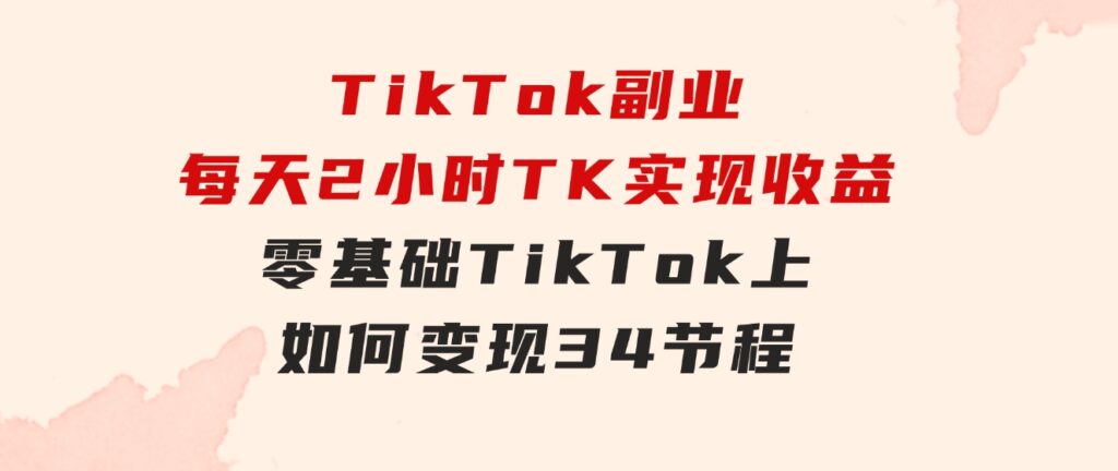 TikTok副业：每天利用2小时在TK实现收益，零基础TikTok上如何变现，34节程-十一网创