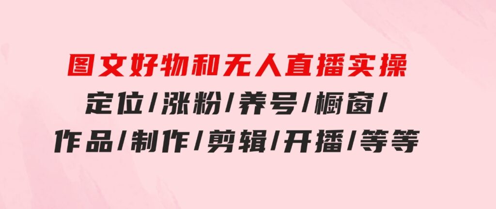 图文好物和无人直播实操：定位/涨粉/养号/橱窗/作品/制作/剪辑/开播/等等-十一网创