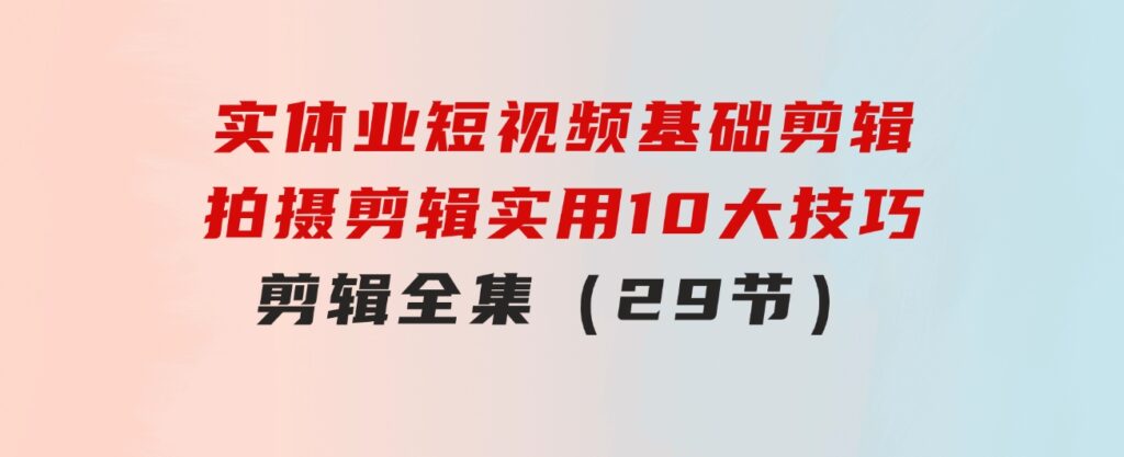 实体业短视频基础剪辑：拍摄剪辑实用10大技巧+剪辑全集（29节）-十一网创