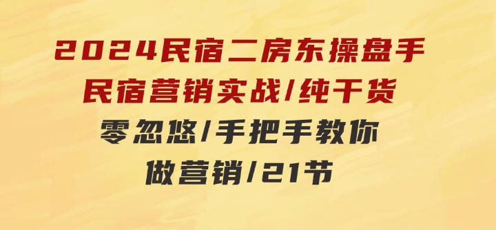 2024民宿二房东操盘手民宿营销实战/纯干货/零忽悠/手把手教你做营销/21节-十一网创