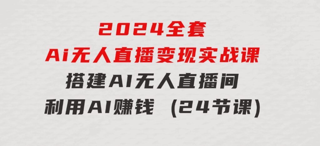 2024全套Ai无人直播变现实战课，搭建AI无人直播间，利用AI赚钱(24节课)-十一网创