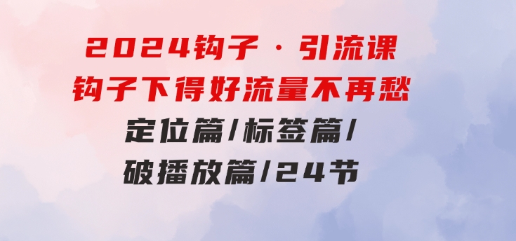 2024钩子·引流课：钩子下得好流量不再愁，定位篇/标签篇/破播放篇/24节-十一网创
