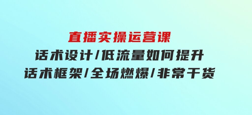 直播实操运营课：话术设计/低流量如何提升/话术框架/全场燃爆/非常干货-十一网创