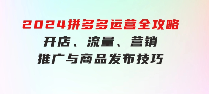 2024拼多多运营全攻略：开店、流量、营销、推广与商品发布技巧（无水印）-十一网创