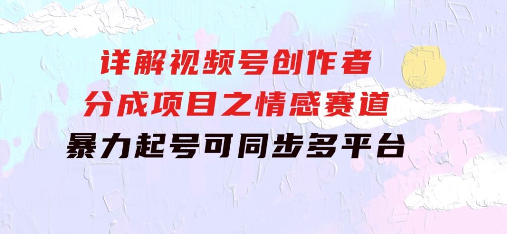 详解视频号创作者分成项目之情感赛道，暴力起号，可同步多平台(附素材)-十一网创