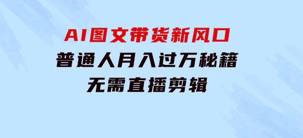 AI图文带货新风口：普通人月入过万秘籍，无需直播剪辑-十一网创