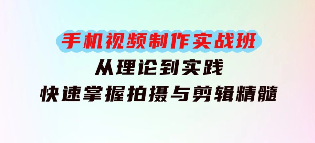 手机视频制作实战班：从理论到实践，快速掌握拍摄与剪辑精髓-十一网创