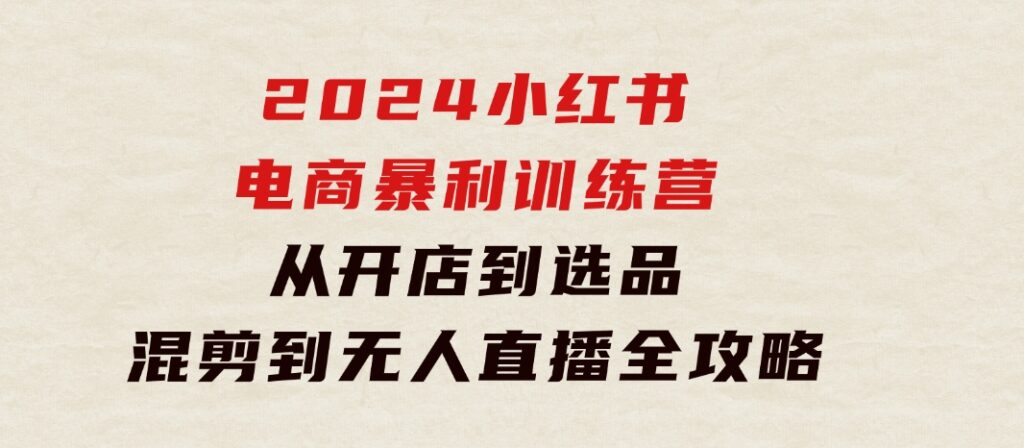 2024小红书电商暴利训练营：从开店到选品，混剪到无人直播全攻略-十一网创