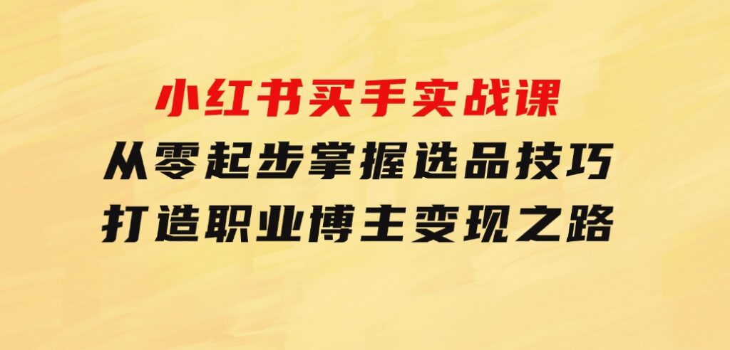 小红书买手实战课：从零起步，掌握选品技巧，打造职业博主变现之路-十一网创